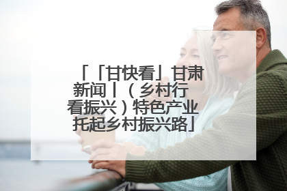 「甘快看」甘肃新闻丨（乡村行 看振兴）特色产业托起乡村振兴路