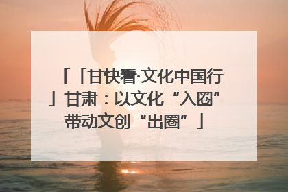 「甘快看·文化中国行」甘肃：以文化“入圈”带动文创“出圈”