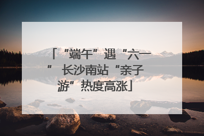 “端午”遇“六一” 长沙南站“亲子游”热度高涨
