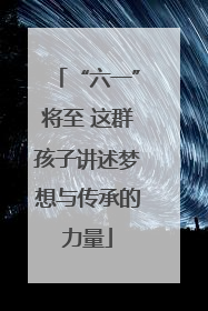 “六一”将至 这群孩子讲述梦想与传承的力量