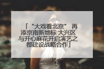“大戏看北京” 再添京南新地标 大兴区与开心麻花开启演艺之都建设战略合作