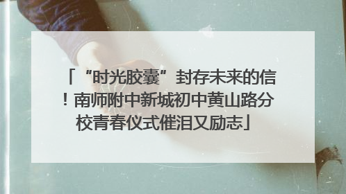 “时光胶囊”封存未来的信！南师附中新城初中黄山路分校青春仪式催泪又励志