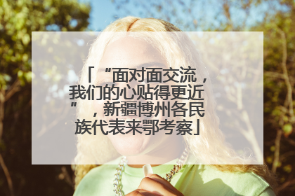 “面对面交流，我们的心贴得更近”，新疆博州各民族代表来鄂考察