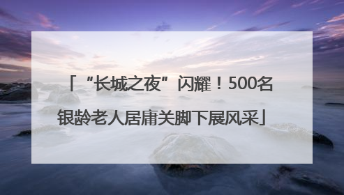 “长城之夜”闪耀！500名银龄老人居庸关脚下展风采