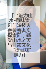 “魅力山水•有味崇阳”短剧大赛参赛者实探崇阳，感受山水之美与非遗文化“提琴戏”魅力