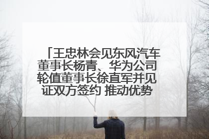 王忠林会见东风汽车董事长杨青、华为公司轮值董事长徐直军并见证双方签约 推动优势互补 实现共赢发展