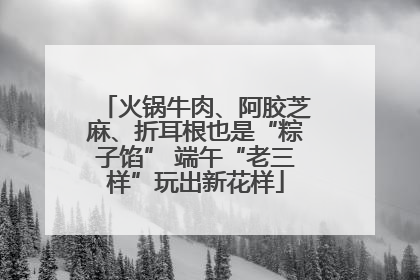 火锅牛肉、阿胶芝麻、折耳根也是“粽子馅” 端午“老三样”玩出新花样