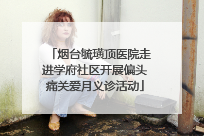 烟台毓璜顶医院走进学府社区开展偏头痛关爱月义诊活动
