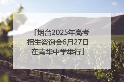烟台2025年高考招生咨询会6月27日在青华中学举行