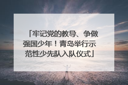 牢记党的教导、争做强国少年！青岛举行示范性少先队入队仪式