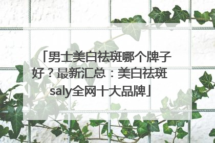 男士美白祛斑哪个牌子好？最新汇总：美白祛斑saly全网十大品牌