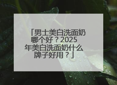 男士美白洗面奶哪个好？2025年美白洗面奶什么牌子好用？