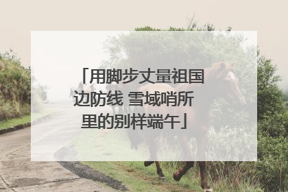 用脚步丈量祖国边防线 雪域哨所里的别样端午