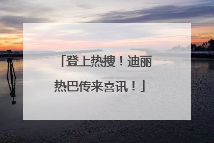 登上热搜！迪丽热巴传来喜讯！