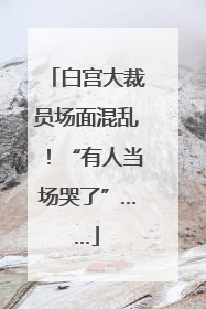 白宫大裁员场面混乱！“有人当场哭了”……