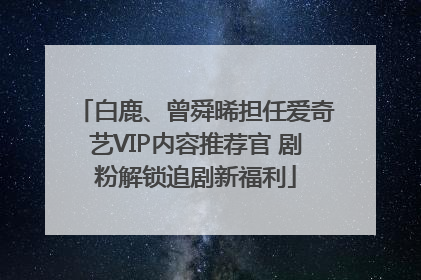 白鹿、曾舜晞担任爱奇艺VIP内容推荐官 剧粉解锁追剧新福利