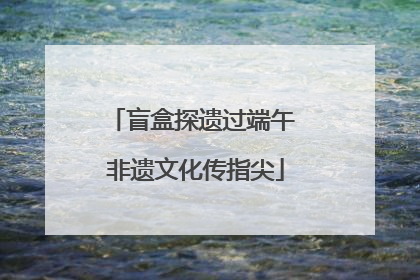 盲盒探遗过端午 非遗文化传指尖
