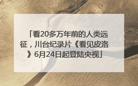 看20多万年前的人类远征，川台纪录片《看见皮洛》6月24日起登陆央视