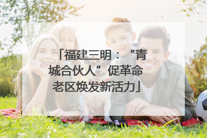 福建三明：“青城合伙人”促革命老区焕发新活力