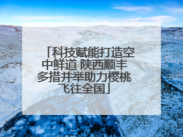 科技赋能打造空中鲜道 陕西顺丰多措并举助力樱桃飞往全国