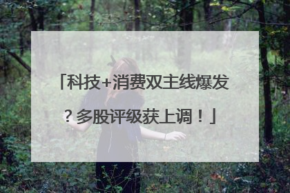科技+消费双主线爆发？多股评级获上调！