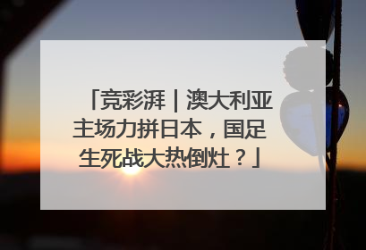 竞彩湃｜澳大利亚主场力拼日本，国足生死战大热倒灶？
