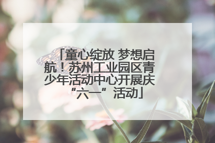 童心绽放 梦想启航！苏州工业园区青少年活动中心开展庆“六一”活动
