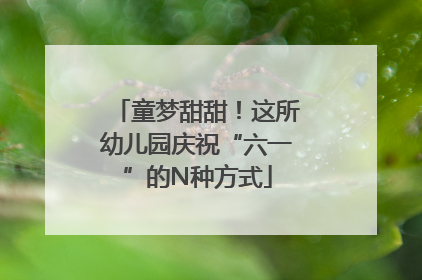 童梦甜甜！这所幼儿园庆祝“六一”的N种方式
