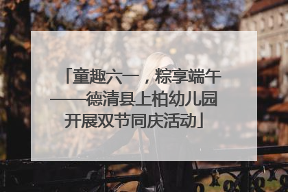 童趣六一，粽享端午——德清县上柏幼儿园开展双节同庆活动