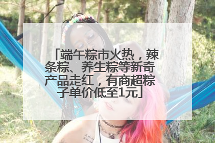 端午粽市火热，辣条粽、养生粽等新奇产品走红，有商超粽子单价低至1元