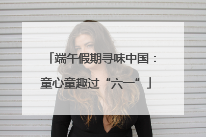 端午假期寻味中国：童心童趣过“六一”
