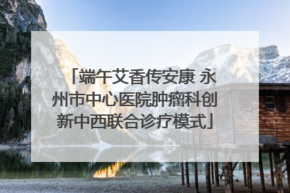 端午艾香传安康 永州市中心医院肿瘤科创新中西联合诊疗模式