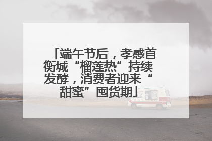 端午节后，孝感首衡城“榴莲热”持续发酵，消费者迎来“甜蜜”囤货期