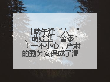 端午逢“六一”、萌娃遇“警黍”！一不小心，严肃的勤务安保成了温情的节日互动