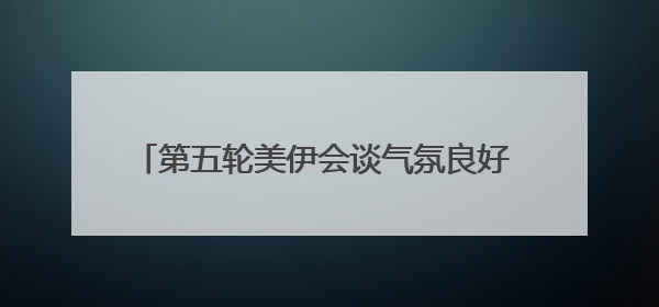 第五轮美伊会谈气氛良好 铀浓缩问题存在妥协可能