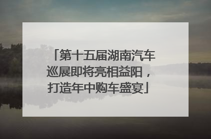 第十五届湖南汽车巡展即将亮相益阳，打造年中购车盛宴