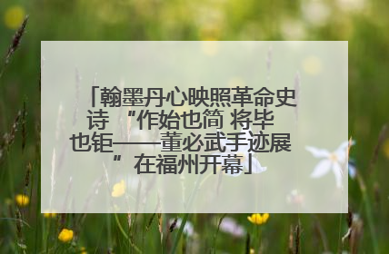 翰墨丹心映照革命史诗 “作始也简 将毕也钜——董必武手迹展”在福州开幕