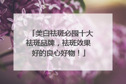 美白祛斑必囤十大祛斑品牌，祛斑效果好的良心好物！