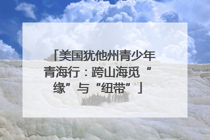 美国犹他州青少年青海行：跨山海觅“缘”与“纽带”