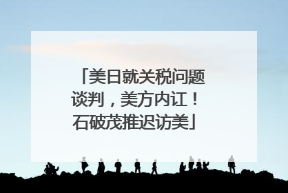 美日就关税问题谈判，美方内讧！石破茂推迟访美