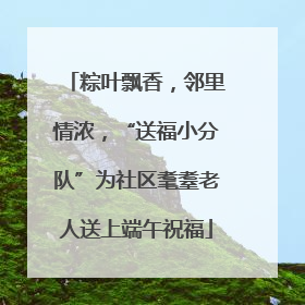粽叶飘香，邻里情浓，“送福小分队”为社区耄耋老人送上端午祝福