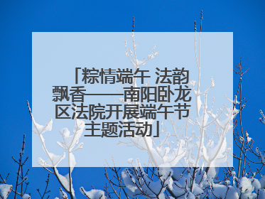 粽情端午 法韵飘香——南阳卧龙区法院开展端午节主题活动