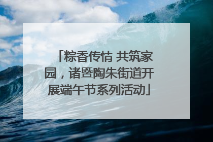 粽香传情 共筑家园，诸暨陶朱街道开展端午节系列活动