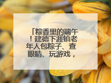 粽香里的端午！建德下涯镇老年人包粽子、查眼睛、玩游戏，幸福拉满～