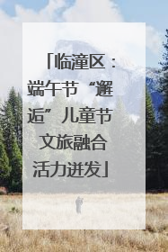 临潼区：端午节“邂逅”儿童节 文旅融合活力迸发