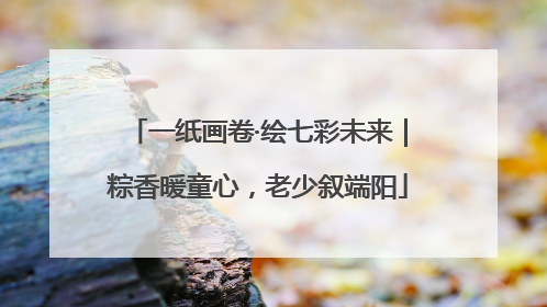 一纸画卷·绘七彩未来｜粽香暖童心，老少叙端阳