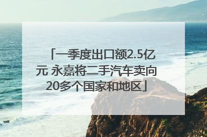 一季度出口额2.5亿元 永嘉将二手汽车卖向20多个国家和地区