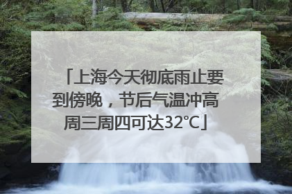 上海今天彻底雨止要到傍晚，节后气温冲高周三周四可达32℃