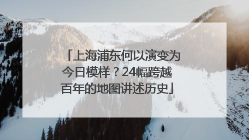 上海浦东何以演变为今日模样？24幅跨越百年的地图讲述历史