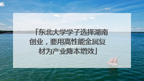 东北大学学子选择湖南创业，要用高性能金属复材为产业降本增效